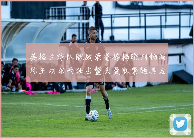 英格兰球队欧战荣誉榜揭晓利物浦称王切尔西独占鳌头曼联紧随其后