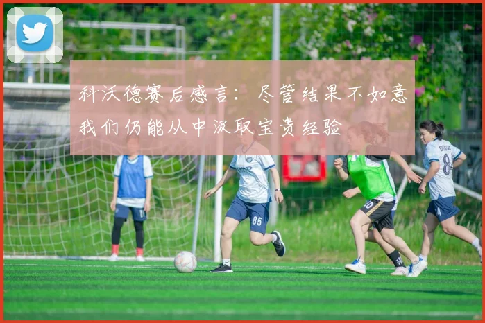 科沃德赛后感言：尽管结果不如意我们仍能从中汲取宝贵经验
