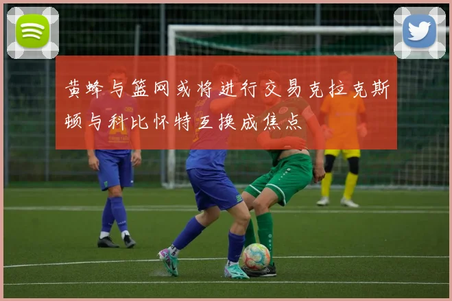 黄蜂与篮网或将进行交易克拉克斯顿与科比怀特互换成焦点