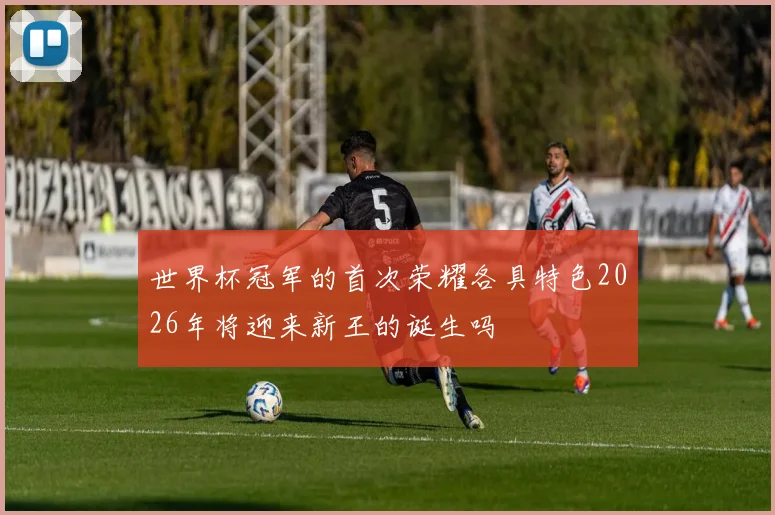 世界杯冠军的首次荣耀各具特色2026年将迎来新王的诞生吗