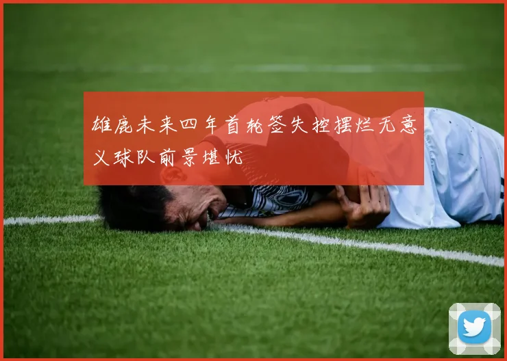 雄鹿未来四年首轮签失控摆烂无意义球队前景堪忧