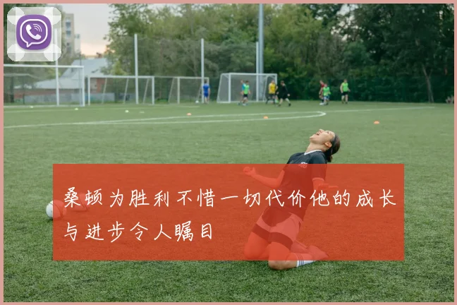 桑顿为胜利不惜一切代价他的成长与进步令人瞩目