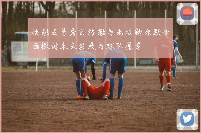 快船五号秀瓦格勒与老板鲍尔默会面探讨未来发展与球队愿景