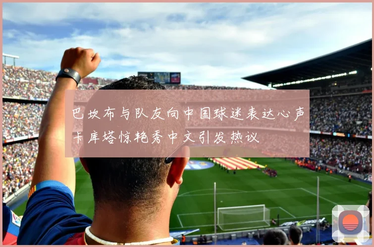 巴坎布与队友向中国球迷表达心声卡库塔惊艳秀中文引发热议