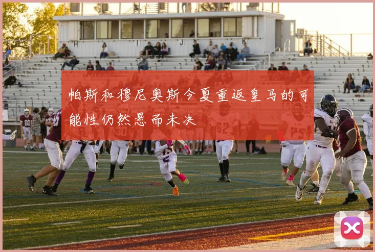 帕斯和穆尼奥斯今夏重返皇马的可能性仍然悬而未决
