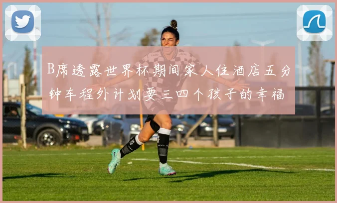 B席透露世界杯期间家人住酒店五分钟车程外计划要三四个孩子的幸福生活
