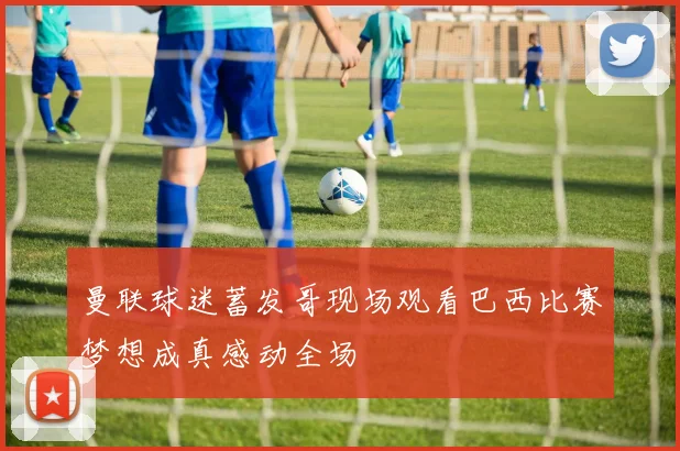 曼联球迷蓄发哥现场观看巴西比赛梦想成真感动全场