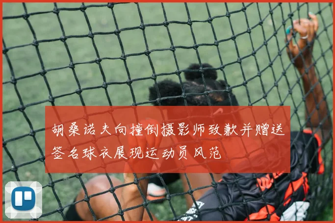 胡桑诺夫向撞倒摄影师致歉并赠送签名球衣展现运动员风范