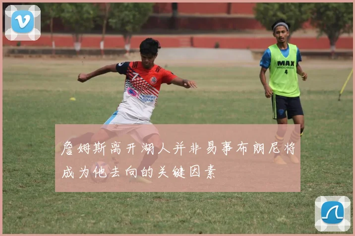 詹姆斯离开湖人并非易事布朗尼将成为他去向的关键因素
