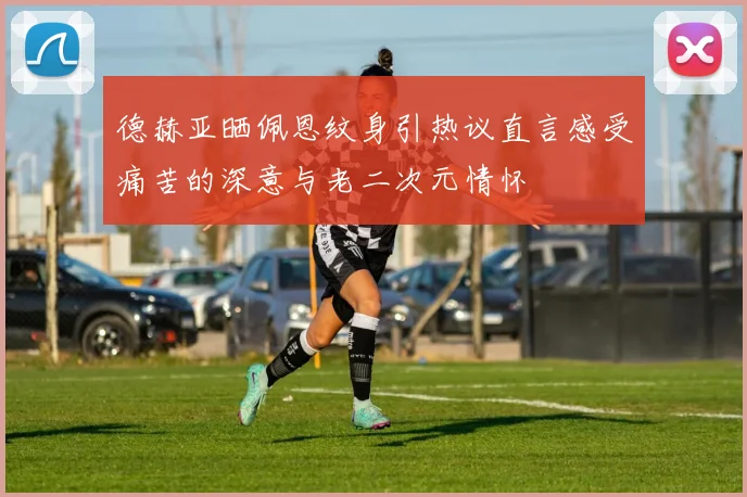 德赫亚晒佩恩纹身引热议直言感受痛苦的深意与老二次元情怀