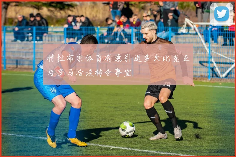 特拉布宗体育有意引进多夫比克正与罗马洽谈转会事宜
