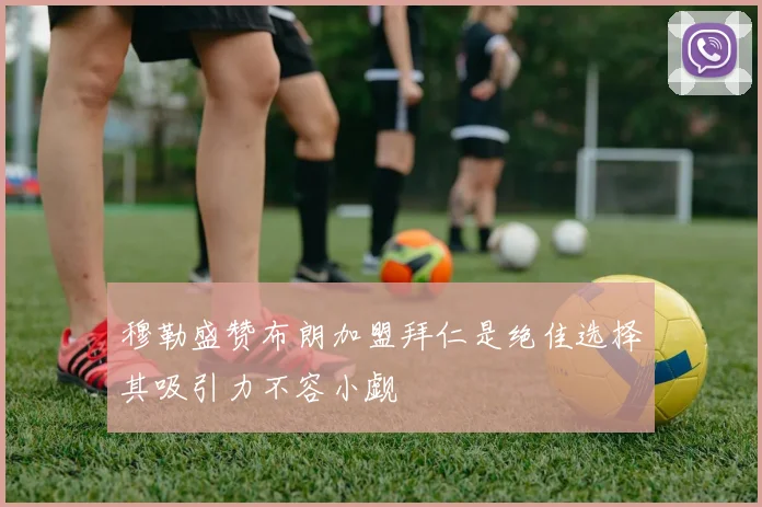 穆勒盛赞布朗加盟拜仁是绝佳选择其吸引力不容小觑