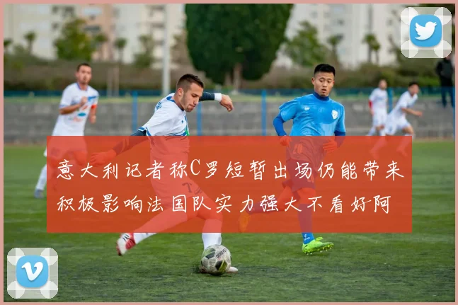 意大利记者称C罗短暂出场仍能带来积极影响法国队实力强大不看好阿根廷表现