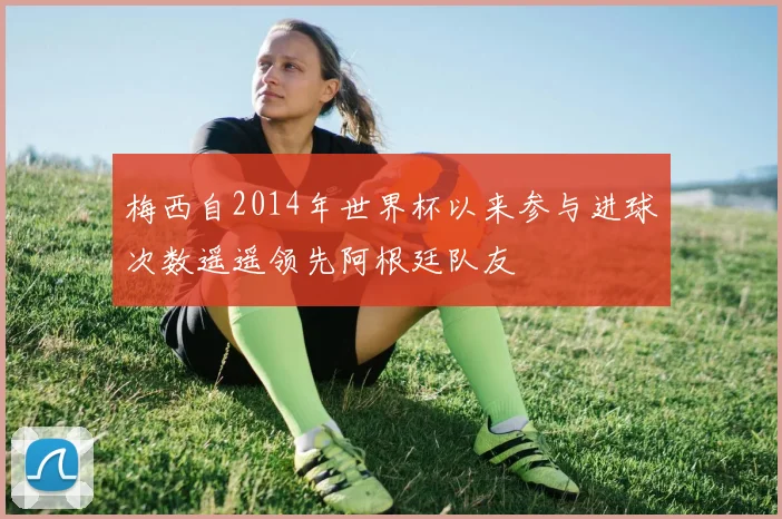 梅西自2014年世界杯以来参与进球次数遥遥领先阿根廷队友