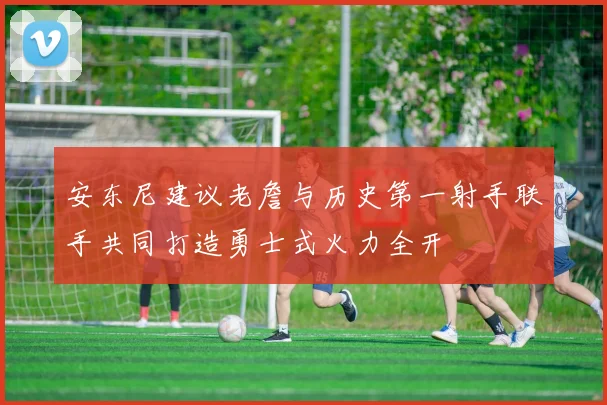 安东尼建议老詹与历史第一射手联手共同打造勇士式火力全开