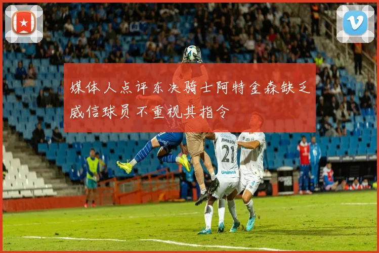 媒体人点评东决骑士阿特金森缺乏威信球员不重视其指令