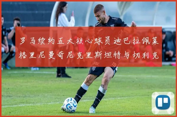 罗马续约五大核心球员迪巴拉佩莱格里尼曼奇尼克里斯坦特与切利克共创未来