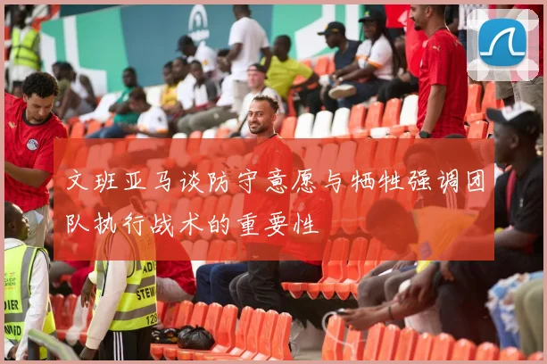 文班亚马谈防守意愿与牺牲强调团队执行战术的重要性
