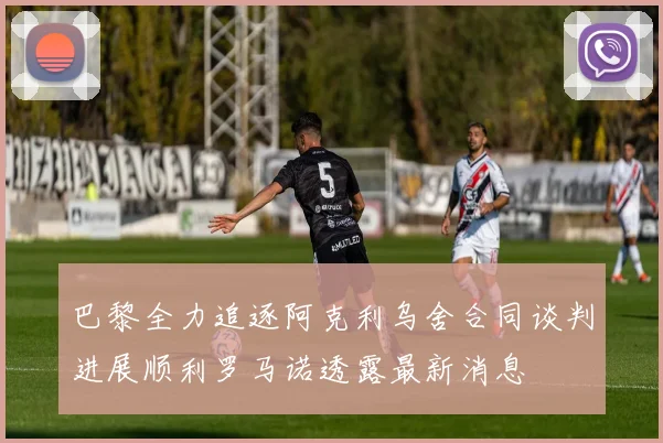 巴黎全力追逐阿克利乌舍合同谈判进展顺利罗马诺透露最新消息