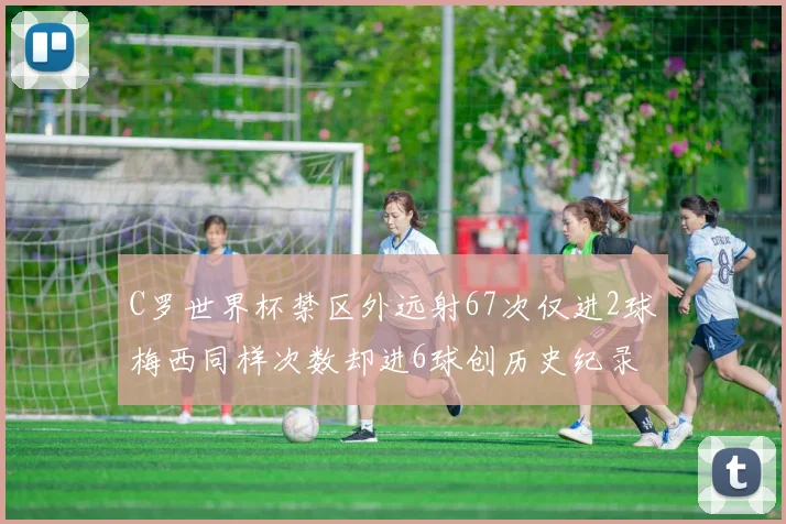 C罗世界杯禁区外远射67次仅进2球梅西同样次数却进6球创历史纪录