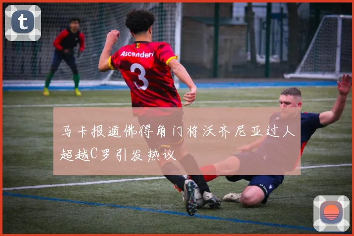 马卡报道佛得角门将沃齐尼亚过人超越C罗引发热议