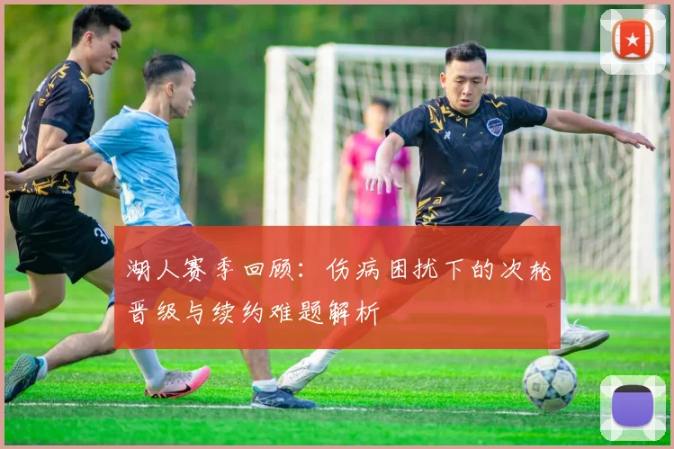 湖人赛季回顾：伤病困扰下的次轮晋级与续约难题解析